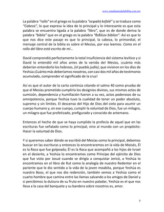 www.estudiantesdelabiblia.com.mx
5
La palabra “rollo” en el griego es la palabra “κεφαλή kefalé” y se traduce como
“Cabeza”, lo que expresa la idea de lo principal y lo interesante es que esta
palabra se encuentra ligada a la palabra “libro”, que es de donde deriva la
palabra “biblia” que en el griego es la palabra “βιβλίον biblíon”. Así es que lo
que nos dice este pasaje es que lo principal, la cabeza, lo primordial, el
mensaje central de la biblia es sobre el Mesías, por eso leemos: Como en el
rollo del libro está escrito de mí…
David comprendió perfectamente la total insuficiencia del sistema levítico y si
David lo entendió mil años antes de la venida del Mesías, ¡cuánto más
deberían entenderlo los hebreos, (el pueblo judío), que vivieron en los días de
Yeshúa ¡Cuánto más deberíamos nosotros, con casi dos mil años de testimonio
acumulado, comprender el significado de la cruz!
Así es que el autor de la carta continúa citando el salmo 40 como prueba de
que el Mesías prometido cumpliría los designios divinos, sus mismos actos de
sumisión, dependencia y humillación fueron a su vez, actos poderosos de su
omnipotencia, porque Yeshúa tuvo la cualidad de tener un poder absoluto,
supremo y sin límites. El descenso del Hijo de Dios del cielo para asumir un
cuerpo humano y, en ese cuerpo, cumplir la voluntad de Dios, fue un milagro,
un milagro que fue profetizado, prefigurado y conocido de antemano.
Entonces el hecho de que se haya cumplido la profecía de aquel que en las
escrituras fue señalado como lo principal, vino al mundo con un propósito:
Hacer la voluntad de Dios.
Y si queremos saber dónde se escribió del Mesías como lo principal, debemos
buscar en las escrituras y entonces lo encontraremos en la vida de Moisés, Él
es la Roca que fue golpeada; Él es la Roca que acompañó a los hijos de Israel
en el desierto, a Yeshúa lo encontramos como Príncipe del ejército de Dios
que fue visto por Josué cuando se dirigía a conquistar Jericó, a Yeshúa lo
encontramos en el libro de Rut como la analogía de nuestro Redentor en el
pariente que le dio sentido a la vida de la joven moabita, porque Yeshúa es
nuestro Booz, el que nos dio redención, también vemos a Yeshúa como el
cuarto hombre que camina entre las llamas salvando a los amigos de Daniel y
si percibimos la dulzura de su fruto en nuestro paladar, Yeshúa es el que nos
lleva a la casa del banquete y su bandera sobre nosotros es, amor.
 