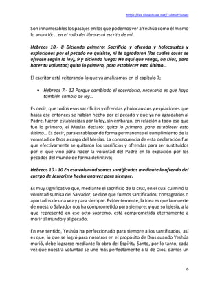 https://es.slideshare.net/TalmidYisrael
6
Son innumerables los pasajes en los que podemos ver a Yeshúa como él mismo
lo anunció: …en el rollo del libro está escrito de mí…
Hebreos 10.- 8 Diciendo primero: Sacrificio y ofrenda y holocaustos y
expiaciones por el pecado no quisiste, ni te agradaron (las cuales cosas se
ofrecen según la ley), 9 y diciendo luego: He aquí que vengo, oh Dios, para
hacer tu voluntad; quita lo primero, para establecer esto último…
El escritor está reiterando lo que ya analizamos en el capítulo 7;
• Hebreos 7.- 12 Porque cambiado el sacerdocio, necesario es que haya
también cambio de ley…
Es decir, que todos esos sacrificios y ofrendas y holocaustos y expiaciones que
hasta ese entonces se habían hecho por el pecado y que ya no agradaban al
Padre, fueron establecidas por la ley, sin embargo, en relación a todo eso que
fue lo primero, el Mesías declaró: quita lo primero, para establecer esto
último… Es decir, para establecer de forma permanente el cumplimiento de la
voluntad de Dios a cargo del Mesías. La consecuencia de esta declaración fue
que efectivamente se quitaron los sacrificios y ofrendas para ser sustituidos
por el que vino para hacer la voluntad del Padre en la expiación por los
pecados del mundo de forma definitiva;
Hebreos 10.- 10 En esa voluntad somos santificados mediante la ofrenda del
cuerpo de Jesucristo hecha una vez para siempre.
Es muy significativo que, mediante el sacrificio de la cruz, en el cual culminó la
voluntad sumisa del Salvador, se dice que fuimos santificados, consagrados o
apartados de una vez y para siempre. Evidentemente, la idea es que la muerte
de nuestro Salvador nos ha comprometido para siempre; y que su iglesia, a la
que representó en ese acto supremo, está comprometida eternamente a
morir al mundo y al pecado.
En ese sentido, Yeshúa ha perfeccionado para siempre a los santificados, así
es que, lo que se logró para nosotros en el propósito de Dios cuando Yeshúa
murió, debe lograrse mediante la obra del Espíritu Santo, por lo tanto, cada
vez que nuestra voluntad se une más perfectamente a la de Dios, damos un
 