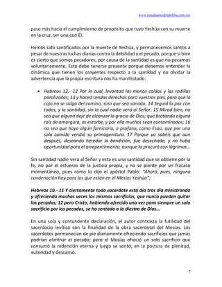 www.estudiantesdelabiblia.com.mx
7
paso más hacia el cumplimiento de propósito que tuvo Yeshúa con su muerte
en la cruz, ser uno con Él.
Hemos sido santificados por la muerte de Yeshúa, y permanecemos santos a
pesar de nuestras luchas diarias contra la debilidad y el pecado, porque si bien
es cierto que somos pecadores, por causa de la santidad es que no pecamos
voluntariamente. Esto debe tenerse presente porque debemos entender la
dinámica que tienen los creyentes respecto a la santidad y no olvidar la
advertencia que la propia escritura nos ha manifestado:
• Hebreos 12.- 12 Por lo cual, levantad las manos caídas y las rodillas
paralizadas; 13 y haced sendas derechas para vuestros pies, para que lo
cojo no se salga del camino, sino que sea sanado. 14 Seguid la paz con
todos, y la santidad, sin la cual nadie verá al Señor. 15 Mirad bien, no
sea que alguno deje de alcanzar la gracia de Dios; que brotando alguna
raíz de amargura, os estorbe, y por ella muchos sean contaminados; 16
no sea que haya algún fornicario, o profano, como Esaú, que por una
sola comida vendió su primogenitura. 17 Porque ya sabéis que aun
después, deseando heredar la bendición, fue desechado, y no hubo
oportunidad para el arrepentimiento, aunque la procuró con lágrimas…
Sin santidad nadie verá al Señor y esta es una santidad que se obtiene por la
fe, no por el esfuerzo de la justicia propia, y no se pierde por un fracaso
momentáneo, pues como lo dijo el apóstol Pablo: “Ahora, pues, ninguna
condenación hay para los que están en el Mesías Yeshúa”;
Hebreos 10.- 11 Y ciertamente todo sacerdote está día tras día ministrando
y ofreciendo muchas veces los mismos sacrificios, que nunca pueden quitar
los pecados; 12 pero Cristo, habiendo ofrecido una vez para siempre un solo
sacrificio por los pecados, se ha sentado a la diestra de Dios…
En una sola y contundente declaración, el autor contrasta la futilidad del
sacerdocio levítico con la finalidad de la obra sacerdotal del Mesías. Los
sacerdotes permanecían de pie diariamente ofreciendo sacrificios que jamás
podrían eliminar el pecado; pero el Mesías ofreció un solo sacrificio que
consumó la redención eterna y luego se sentó, en la postura de plenitud,
autoridad y descanso.
 
