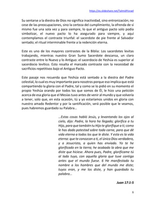 https://es.slideshare.net/TalmidYisrael
8
Su sentarse a la diestra de Dios no significa inactividad, sino entronización; no
cese de las preocupaciones, sino la certeza del cumplimiento, la ofrenda de sí
mismo fue una sola vez y para siempre, lo que el antiguo pacto solo podía
simbolizar, el nuevo pacto lo ha asegurado para siempre, y aquí
contemplamos el contraste triunfal: el sacerdote de pie frente al Salvador
sentado; el ritual interminable frente a la redención eterna.
Este es uno de los mayores contrastes de la Biblia: Los sacerdotes levitas
trabajando, mientras nuestro Gran Sumo Sacerdote descansa, un claro
contraste entre lo Nuevo y lo Antiguo: el sacerdocio de Yeshúa es superior al
sacerdocio levítico. Esto resalta el marcado contraste con la necesidad de
sacrificios repetitivos bajo el Antiguo Pacto.
Este pasaje nos recuerda que Yeshúa está sentado a la diestra del Padre
celestial, lo cual es muy importante para nosotros porque eso implica que está
compartiendo la gloria con el Padre, tal y como se lo pidió en su momento el
propio Yeshúa orando por todos los que somos de Él, le hizo una petición
acerca de esa gloria que el Mesías tuvo antes de venir al mundo y que volvería
a tener, solo que, en esta ocasión, tú y yo estaríamos unidos en gloria con
nuestro amado Redentor y por la santificación, será posible que le veamos,
pues habremos guardado su Palabra…
…Estas cosas habló Jesús, y levantando los ojos al
cielo, dijo: Padre, la hora ha llegado; glorifica a tu
Hijo, para que también tu Hijo te glorifique a ti; como
le has dado potestad sobre toda carne, para que dé
vida eterna a todos los que le diste. Y esta es la vida
eterna: que te conozcan a ti, el único Dios verdadero,
y a Jesucristo, a quien has enviado. Yo te he
glorificado en la tierra; he acabado la obra que me
diste que hiciese. Ahora pues, Padre, glorifícame tú
al lado tuyo, con aquella gloria que tuve contigo
antes que el mundo fuese. 6 He manifestado tu
nombre a los hombres que del mundo me diste;
tuyos eran, y me los diste, y han guardado tu
palabra…
Juan 17:1-5
 