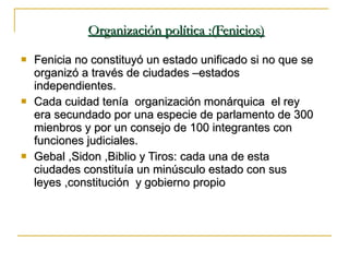 Organización política :(Fenicios) Fenicia no constituyó un estado unificado si no que se organizó a través de ciudades –estados independientes. Cada cuidad tenía  organización monárquica  el rey era secundado por una especie de parlamento de 300 mienbros y por un consejo de 100 integrantes con funciones judiciales. Gebal ,Sidon ,Biblio y Tiros: cada una de esta ciudades constituía un minúsculo estado con sus leyes ,constitución  y gobierno propio 