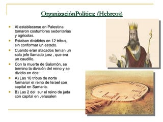 OrganizaciónPolítica: (Hebreos) Al establecerse en Palestina tomaron costumbres sedentarias y agricolas. Estaban divididos en 12 tribus, sin conformar un estado. Cuando eran atacados tenían un solo jefe llamado juez , que era un caudillo. Con la muerte de Salomón, se termino la división del reino y se dividio en dos:  A) Las 10 tribus de norte  formaron el reino de Israel con capital en Samaria. B) Las 2 del  sur el reino de juda con capital en Jerusalen 