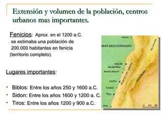 Extensión y volumen de la población, centros urbanos mas importantes.  Fenicios :  Aprox. en el 1200 a.C. se estimaba una población de 200.000 habitantes en fenicia  (territorio completo). Lugares importantes : Biblos:  Entre los años 250 y 1600 a.C. Sidon:  Entre los años 1600 y 1200 a. C. Tiros:  Entre los años 1200 y 900 a.C. 