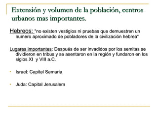 Extensión y volumen de la población, centros urbanos mas importantes. Hebreos:  "no existen vestigios ni pruebas que demuestren un numero aproximado de pobladores de la civilización hebrea“ Lugares importantes : Después de ser invadidos por los semitas se dividieron en tribus y se asentaron en la región y fundaron en los siglos XI  y VIII a.C. Israel: Capital Samaria Juda: Capital Jerusalem 