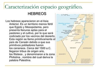 Caracterización espacio geográfico. Los hebreos aparecieron en el Asia Anterior. Es un territorio menos fértil que Egipto y Mesopotamia, pero presenta llanuras aptas para el pastoreo y el cultivo, por lo que será codiciado por los vecinos del desierto. Esta región se llamo primitivamente el país de Canaán debido a que sus primitivos pobladores fueron los cananeos. Cerca del 1500 a.C. llegaron tribus de origen ario, los filisteos , y denominaron a la zona Philistina , nombre del cual deriva la palabra Palestina.  HEBREOS 
