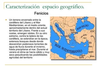 Caracterización  espacio geográfico.   Fenicios Un terreno encerrado entre la cordillera del Líbano y el Mar Mediterráneo, en el medio oriente, aproximadamente dentro del actual territorio del Líbano. Frente a sus costas, emergen islotes. En su otro extremo, contra la ladera de las cordillera, se extendían en la época, extensos bosques desde donde descendían poderosos torrentes de agua de lluvia durante el invierno, hasta precipitarse al mar. Durante el verano el clima se hacía cálido y muy seco perjudicando las posibilidades agrícolas del territorio 