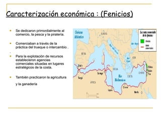 Se dedicaron primordialmente al comercio, la pesca y la piratería. Comerciaban a través de la práctica del trueque o intercambio . . Para la explotación de recursos establecieron agencias comerciales situadas en lugares estratégicos de la costa. También practicaron la agricultura y la ganadería   Caracterización económica : (Fenicios) 