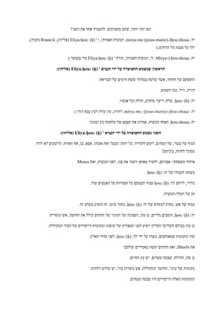 !‫השני‬ ‫את‬ ‫אחד‬ ‫להשמיד‬ .‫מתכוונים‬ ‫שהם‬ ,‫יותר‬ ‫יזהו‬ ‫הם‬
:‫יה‬ḥou:shoua(-mirya:me (jesus-marie)' ‫ו‬ ,‫האמיתי‬ ‫המשיח‬ ,Eliya:ḥou: (ḥ),)‫(אליהו‬Rrano:k,)‫(חנוך‬
).‫הזיתים‬ ‫הר‬ ‫פסגת‬ ‫על‬ ‫ילך‬
:‫יה‬ḥou:shoua(-Mirya' ‫הורה‬ ,‫האמיתי‬ ‫המשיח‬ ,‫לי‬ :Eliya:ḥou: (ḥ)).‫בשופר‬ ‫כדי‬
' ‫הנביא‬ ‫ידי‬ ‫על‬ ‫החצוצרה‬ ‫שנשמע‬ ‫הראשון‬Eliya:ḥou: (ḥ):)‫(אליהו‬
.‫הבריאה‬ ‫של‬ ‫הימים‬ ‫ששת‬ ‫במהלך‬ ‫שלטה‬ ‫אשר‬ ,‫הזוהר‬ ‫של‬ ‫הופעתם‬
.‫השמש‬ ‫כמו‬ ,‫וויל‬ ,‫הירח‬
:‫יה‬ḥou: (ḥ)‫אנשיו‬ ‫וכל‬ ‫חולה‬ ,‫מוחלט‬ ‫ריפוי‬ ,‫שלח‬ ,.
:‫יה‬ḥou:shoua(-mirya:me, (jesus-marie)).‫הודו‬ ‫צבא‬ ‫לבין‬ ‫כולה‬ ‫סין‬ ,‫להרוג‬ ,
:‫יה‬ḥou:shoua!‫ומגוג‬ ‫גוג‬ ‫מלחמת‬ ‫של‬ ‫הצבא‬ ‫את‬ ‫אהרוג‬ ,‫המשוח‬ ‫האחד‬ ,
' ‫הנביא‬ ‫ידי‬ ‫על‬ ‫החצוצרה‬ ‫נשמע‬ ‫השני‬Eliya:ḥou: (ḥ):)‫(אליהו‬
,‫אבא‬ ,‫אשתו‬ ‫ואת‬ ‫הבעל‬ :‫יזהה‬ ‫כל‬ .‫לתחייה‬ ‫לקום‬ ,‫המתים‬ ‫של‬ ,‫בשר‬ ‫של‬ ‫הגוף‬‫יהיה‬ ‫לא‬ ‫הרשעים‬ .‫ואחות‬ ‫אח‬ ,‫בן‬
!‫ביניהם‬ ,‫לזהות‬ ‫מסוגל‬
‫ואת‬ ,‫המשיח‬ ‫לפני‬ ,‫בנו‬ ‫את‬ ‫רשמי‬ ‫באופן‬ ‫להכיר‬ ,‫אברהם‬ :‫משפחתי‬ ‫איחוד‬Moses.
:‫יה‬ ‫של‬ ‫לכבודו‬ ‫משתה‬ḥou: (ḥ).
:‫לך‬ ‫לייחס‬ ,‫גלורי‬ḥou: (ḥ).‫שלו‬ ‫האנשים‬ ‫על‬ ‫הצהרות‬ ‫כל‬ ‫השגתם‬ ‫עבור‬
‫המלך‬ ‫של‬ ‫חג‬-.‫המשיח‬
‫ש‬ ‫למקדש‬ ‫מחוץ‬ ,‫אש‬ ‫של‬ ‫עמוד‬:‫יה‬ ‫ל‬ḥou: (ḥ).‫זה‬ ‫בשלב‬ ‫הופיע‬ ‫זה‬ ,‫סימן‬ ‫בתור‬ ,
:‫יה‬ḥou: (ḥ).‫וגופרית‬ ‫אש‬ ,‫החושך‬ ‫את‬ ‫קילל‬ ‫התהום‬ ‫של‬ ‫העינוי‬ ‫של‬ ‫הסצינה‬ ,‫עדן‬ ‫גן‬ ,‫גלויים‬ ‫הופכים‬ ,
.‫המקוללת‬ ‫הבור‬ ‫של‬ ‫הייסורים‬ ‫ומקומות‬ ‫שיפוט‬ ‫של‬ ‫הבארות‬ ‫לפני‬ ‫יופיע‬ ‫העליון‬ ‫השלישי‬ ‫בעולם‬ ‫עדן‬ ‫גן‬
:‫לך‬ ‫ידי‬ ‫על‬ ‫נוצרו‬ ,‫שמאוהבים‬ ‫ומקומות‬ ‫עדן‬ḥou: (ḥ).‫הארץ‬ ‫כדור‬ ‫לפני‬ ,
‫את‬Sheols!‫שלהם‬ ‫באסירים‬ ‫יעשה‬ ‫התהום‬ ‫ואת‬ ,
.‫החיים‬ ‫עץ‬ ‫יש‬ .‫שערים‬ ‫שבעה‬ ,‫ההילה‬ ,‫עדן‬ ‫גן‬
.‫דלתות‬ ‫שלוש‬ ‫יש‬ ,‫בור‬ ‫גופרית‬ ‫אש‬ ,‫המקוללת‬ ‫החושך‬ ,‫עינוי‬ ‫של‬ ‫מקומות‬
.‫שטחים‬ ‫שבעה‬ ‫היו‬ ‫הייסורים‬ ‫האלה‬ ‫המקומות‬
 