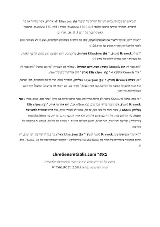 ‫הנשמה‬ ‫של‬ ‫החזרה‬ !‫הקודש‬ ‫ברוח‬ ‫שבעותק‬ ‫הם‬ ‫הנבואות‬d ' Eliya:ḥou: (ḥ)‫כל‬ ‫את‬ ‫משחזר‬ ‫אשר‬ ,)‫(אליהו‬
‫מלאכי‬ :‫מראש‬ ‫הודיעו‬ ,‫להחזיר‬ .‫הדברים‬1:5;Matthew 17:10‫מארק‬ ;8:44;Matthew 17:3‫הראשון‬ ;
‫יוחנן‬ ‫של‬ ‫האפוקליפסה‬44:5,6:‫ואחרים‬ . ;
,‫היום‬ ‫"באותו‬,‫האלה‬ ‫האנשים‬ ‫את‬ ‫לראות‬ ‫שנוכל‬‫מוות‬ ‫טעמתי‬ ‫לא‬ ‫מי‬ ‫ואת‬ ,‫העליונים‬ ‫בעולמות‬ ‫רכובים‬ ‫הם‬ ‫שבו‬
!‫הלידה‬ ‫לאחר‬‫עזרא‬ ‫של‬ ‫הימים‬ ‫אחרית‬ ‫חזון‬6::4;
‫"הגדלת‬Rrano:k' ‫ו‬ ,)‫(חנוך‬Eliya:ḥou: (ḥ),)‫(אליהו‬,‫האדמה‬ ‫פני‬ ‫על‬ ‫שלהם‬ ‫הדם‬ ‫התפשט‬ ‫והוא‬ ,‫המזבח‬ ‫על‬
".‫רב‬ ‫כאב‬ ‫עם‬‫עזרא‬ ‫של‬ ‫הימים‬ ‫אחרית‬ ‫חזון‬2:;
:‫לי‬ ‫אמר‬ ‫"הוא‬‫הוא‬Rrano:k!‫האחרון‬ ‫היום‬ ,‫העד‬ ,)‫(חנוך‬:‫לי‬ ‫אמר‬ ‫הוא‬ ' ?‫אדוני‬ ,‫הם‬ ‫"מי‬ :‫השגריר‬ ‫את‬ ‫שאלתי‬ .
‫אלה‬ 'Rrano:k‫ו‬ ,)‫(חנוך‬-'Eliya:ḥou: (ḥ))‫(אלי‬"‫של‬ ‫הימים‬ ‫אחרית‬ ‫חזון‬Paul.
,‫אז‬ '‫אשלח‬Rrano:k' ‫ו‬ ,)‫(חנוך‬Eliya:ḥou: (ḥ),)‫(אליהו‬,‫שגיאה‬ ,‫כזב‬ ,‫משכנעים‬ ‫הם‬ ‫כך‬ ‫ועל‬ ,‫אותה‬ ‫להפריך‬
‫הנ‬ ‫הוא‬!‫המזבח‬ ‫על‬ ‫פרים‬ ‫את‬ ‫יישאו‬ ‫הם‬ ,‫מכן‬ ‫לאחר‬ ' .‫הנביא‬ ‫אמר‬ ‫כמו‬ ,‫הקורבן‬ ‫של‬ ‫המזבח‬ ‫על‬ ‫אותם‬ ‫יח‬»»«‫השני‬
;‫יוחנן‬ ‫של‬ ‫האפוקליפסה‬
‫מי‬ ?‫אתה‬ ,‫אתה‬ ‫מי‬ 'Sheols:‫אמר‬ ,‫מגיב‬ ,‫מהם‬ ‫אחד‬ ' ?‫עדן‬ ‫בגן‬ ‫פיזית‬ ‫מוקמו‬ ‫אשר‬ ,‫מת‬ ‫עדיין‬ ‫הייתה‬ ‫לא‬ ,‫איתנו‬«‫אני‬
Rrano:k)‫(חנוך‬:‫טוב‬ ‫דבר‬ ‫ידי‬ ‫על‬ ‫נעשו‬ ‫אשר‬ ,ḥou: (ḥ)»!,‫אבל‬' ,‫איתי‬ ‫מי‬ ‫אחד‬ ‫הוא‬Eliya:ḥou: (ḥ)
)‫(אליהו‬Tishbite‫אבל‬ ,‫מוות‬ ‫טעמתי‬ ‫לא‬ ‫אנחנו‬ ,‫כה‬ ‫עד‬ ,‫כאן‬ !‫אש‬ ‫על‬ ‫נחטף‬ ‫אשר‬ ,‫של‬ ‫לבואו‬ ‫שמורות‬ ‫היינו‬
‫השטן‬‫כדי‬ ,‫ידו‬ ‫על‬ ‫הרגנו‬ ‫כבר‬ ‫זה‬ ‫אחרי‬ ‫ולא‬ ,‫אלוהית‬ ‫ובמופתים‬ ‫ידי‬ ‫על‬ ,‫נגדו‬ ‫להילחם‬ ‫כדי‬ ,rou:sha:laime
‫שלושה‬ ,)‫(ירושלים‬" .‫בעננים‬ ‫השלמנו‬ ‫להיות‬ ,‫לחיים‬ ‫חזר‬ ,‫ימים‬ ‫וחצי‬‫של‬ ‫הבשורה‬ ‫גם‬ ‫הנקרא‬ ,‫פילטוס‬ ‫של‬ ‫מעשים‬
;‫נקדימון‬
‫ימות‬ ‫"הוא‬,‫שני‬ ‫הנביאים‬Rrano:k"‫ו‬ )‫הניך‬ ‫(חנוך‬Eliya:ḥou: (ḥ))‫(אלי‬‫היו‬ ,‫ימים‬ ‫וחצי‬ ‫שלושה‬ ‫במהלך‬ ‫כך‬ ,
‫של‬ ‫העיר‬ ‫של‬ ‫ציבוריים‬ ‫במקומות‬ ‫מתים‬rou:sha:laime" .)‫(ירושלים‬‫ה‬ ‫הקופטי‬‫של‬ ‫אפוקליפסה‬Daniel, 26‫כתב‬ ,
.‫יד‬
‫באתר‬chretiensretablis.com
.‫מסחרי‬ ‫ולא‬ ‫חופשי‬ ‫שימוש‬ ‫עבור‬ ‫רישיון‬ ‫יש‬ ‫שלהם‬ ‫השידורים‬ ‫של‬ ‫עותקים‬
‫את‬ ‫שהוגשה‬ ‫יוצרים‬ ‫זכויות‬17.41.1245N ° TXH31FC
 