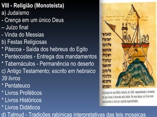 VIII - Religião (Monoteísta) a) Judaísmo - Crença em um único Deus  –  Juízo final - Vinda do Messias b) Festas Religiosas * Páscoa - Saída dos hebreus do Egito * Pentecostes - Entrega dos mandamentos * Tabernáculos - Permanência no deserto c) Antigo Testamento;  escrito em hebraico  39 livros * Pentateuco * Livros Proféticos * Livros Históricos * Livros Didáticos d) Talmud - Tradições rabínicas interpretativas das leis mosaicas 