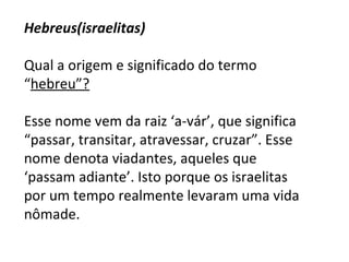 Hebreus(israelitas)   Qual a origem e significado do termo “ hebreu”?     Esse nome vem da raiz ‘a-vár’, que significa “passar, transitar, atravessar, cruzar”. Esse nome denota viadantes, aqueles que ‘passam adiante’. Isto porque os israelitas por um tempo realmente levaram uma vida nômade.   