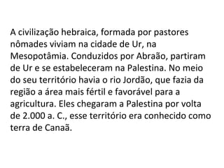 A civilização hebraica, formada por pastores nômades viviam na cidade de Ur, na Mesopotâmia. Conduzidos por Abraão, partiram de Ur e se estabeleceram na Palestina. No meio do seu território havia o rio Jordão, que fazia da região a área mais fértil e favorável para a agricultura. Eles chegaram a Palestina por volta de 2.000 a. C., esse território era conhecido como terra de Canaã. 
