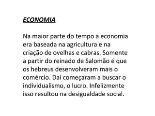 ECONOMIA   Na maior parte do tempo a economia era baseada na agricultura e na criação de ovelhas e cabras. Somente a partir do reinado de Salomão é que os hebreus desenvolveram mais o comércio. Daí começaram a buscar o individualismo, o lucro. Infelizmente isso resultou na desigualdade social. 