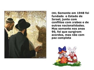 OBS; Somente em 1948 foi fundado o Estado de Israel, junto com conflitos com árabes e de outras nacionalidades. Mas somente nos anos 90, foi que surgiram acordos, mas não com paz completa