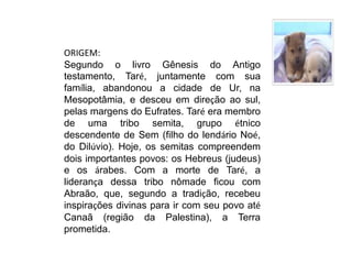 ORIGEM:Segundo o livro Gênesis do Antigo testamento, Taré, juntamente com sua família, abandonou a cidade de Ur, na Mesopotâmia, e desceu em direção ao sul, pelas margens do Eufrates. Taré era membro de uma tribo semita, grupo étnico descendente de Sem (filho do lendário Noé, do Dilúvio). Hoje, os semitas compreendem dois importantes povos: os Hebreus (judeus) e os árabes. Com a morte de Taré, a liderança dessa tribo nômade ficou com Abraão, que, segundo a tradição, recebeu inspirações divinas para ir com seu povo até Canaã (região da Palestina), a Terra prometida.