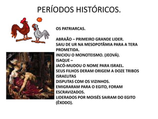 PERÍODOS HISTÓRICOS.OS PATRIARCAS.ABRAÃO – PRIMEIRO GRANDE LIDER.SAIU DE UR NA MESOPOTÂMIA PARA A TERA PROMETIDA.INICIOU O MONOTEISMO. (JEOVÁ).ISAQUE –JACÓ-MUDOU O NOME PARA ISRAEL.SEUS FILHOS DERAM ORIGEM A DOZE TRIBOS ISRAELITASDISPUTAS COM OS VIZINHOS.EMIGRARAM PARA O EGITO, FORAM ESCRAVIZADOS.LIDERADOS POR MOISÉS SAIRAM DO EGITO (ÊXODO). 