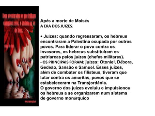 Após a morte de MoisésA ERA DOS JUIZES.• Juízes: quando regressaram, os hebreus encontraram a Palestina ocupada por outros povos. Para liderar o povo contra os invasores, os hebreus substituíram os patriarcas pelos juízes (chefes militares).- OS PRINCIPAIS FORAM: juízes: Otoniel, Débora, Gedeão, Sansão e Samuel. Esses juízes, além de combater os filisteus, tiveram que lutar contra os amoritas, povos que se estabeleceram na Transjordânia.O governo dos juízes evoluiu e impulsionou os hebreus a se organizarem num sistema de governo monárquico