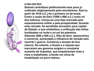 A ERA DOS REIS.Samuel centralizou politicamente esse povo já unificado religiosamente pelo monoteísmo. Saul (a partir de 1010 a.C.) foi o primeiro rei de Israel.Como a unção de Davi (1006 a 966 a.C.) como rei dos hebreus, iniciou-se uma fase marcada pelo expansionismo militar e pela prosperidade, Durante esse reinado, foi escolhida Jerusalém para capital do Estado, o que simbolizou a unificação das tribos localizadas no norte e no sul da palestina.Salomão (906 a 926 a.C.), filho de Davi, desenvolveu o comércio, aumentado a influência do reinado sem recorrer à guerra. Construiu o templo de Iavé (Jeová). No entanto, o fausto e a riqueza que marcaram seu governo exigiam o constante aumento de impostos, que empobreciam mais e mais o trabalhador, criando um clima de insatisfação no povo hebreu.