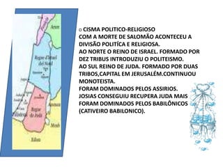 O CISMA POLITICO-RELIGIOSOCOM A MORTE DE SALOMÃO ACONTECEU A DIVISÃO POLITÍCA E RELIGIOSA.AO NORTE O REINO DE ISRAEL. FORMADO POR DEZ TRIBUS INTRODUZIU O POLITEISMO.AO SUL REINO DE JUDA. FORMADO POR DUAS TRIBOS,CAPITAL EM JERUSALÉM.CONTINUOU MONOTEISTA.FORAM DOMINADOS PELOS ASSIRIOS.JOSIAS CONSEGUIU RECUPERA JUDA MAIS FORAM DOMINADOS PELOS BABILÔNICOS (CATIVEIRO BABILONICO).