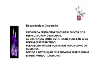 Decadência e DispersãoCIRO REI DA PERSIA VENCEU OS BABILÔNICOS E OS HEBREUS FORAM LIBERTADOS.AS DIFERENÇAS ENTRE OS FILHOS DE IRAEL E DE JUDA FORAM DESAPARECENDO.FORAM DOM INADOS POR VARIOS POVOS COMO OS ROMANOSDEVIDO A DESTRUIÇÃO DE JERUSALEM, DISPERSARAM SE PELO MUNDO  (DIÁSPORA).