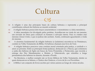 A religião é uma das principais bases da cultura hebraica e representa a principal contribuição cultural dos hebreus ao mundo ocidental.   A religião hebraica possui dois traços característicos: o monoteísmo e a ideia messiânica.    A ideia messiânica foi divulgada pelos profetas. Acreditavam na vinda de um messias, um enviado de Deus para conduzir os homens à salvação eterna. Para os cristãos esse messias é Jesus Cristo, o que os judeus não aceitam. Assim, continuam aguardando a vinda do messias.   A doutrina fundamental da religião hebraica (o Judaísmo) encontra-se no Pentateuco, contido no Velho Testamento da Bíblia. Os hebreus chamam esse livro de Torá.   A religião hebraica prescreve uma conduta moral orientada pela justiça, a caridade e o amor ao próximo. Entre as principais festas judaicas, destacam-se: a Páscoa, que comemora a saída dos hebreus do Egito em busca da Terra Prometida; o Pentecostes, que recorda a entrega dos Dez Mandamentos a Moisés; o Tabernáculo, que relembra a longa permanência dos hebreus no deserto, durante o Êxodo.   Na literatura, o melhor exemplo são os livros bíblicos do Velho Testamento, dentre os quais destacam-se os Salmos, o Cântico dos Cânticos, o Livro de Jó e os Provérbios.   A Bíblia é um conjunto de livros escritos por vários autores ao longo de vários séculos. Cultura