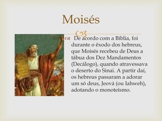 De acordo com a Bíblia, foi durante o êxodo dos hebreus, que Moisés recebeu de Deus a tábua dos Dez Mandamentos (Decálogo), quando atravessava o deserto do Sinai. A partir daí, os hebreus passaram a adorar um só deus, Jeová (ou Iahweh), adotando o monoteísmo.Moisés