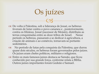 De volta à Palestina, sob a liderança de Josué, os hebreus tiveram de lutar contra o povo cananeu e , posteriormente, contra os filisteus. Josué (sucessor de Moisés), distribuiu as terras conquistadas entre as doze tribos de Israel.     Nesse período os hebreus, passaram a se dedicar à agricultura, a criação de animais e ao comércio, tornavam-se portanto sedentários.   No período de lutas pela conquista da Palestina, que durou quase dois séculos, os hebreus foram governados pelos juízes. Os juízes eram chefes políticos, militares e religiosos. Entre os mais famosos juízes destaca-se Sansão, que ficou conhecido por sua grande força, conforme relata a Bíblia. Outros juízes importantes foram Gedeão e Samuel.Os juízes