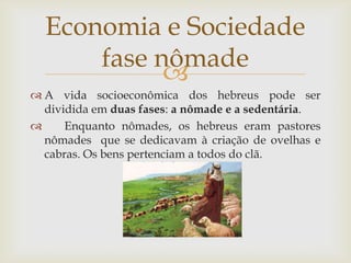 A vida socioeconômica dos hebreus pode ser dividida em duas fases: a nômade e a sedentária.   Enquanto nômades, os hebreus eram pastores nômades que se dedicavam à criação de ovelhas e cabras. Os bens pertenciam a todos do clã.Economia e Sociedadefase nômade