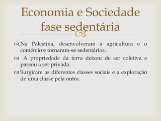 Na Palestina, desenvolveram a agricultura e o comércioe tornaram-se sedentários. A propriedade da terra deixou de ser coletiva e passou a ser privada.Surgiram as diferentes classes sociais e a exploração de uma classe pela outra. Economia e Sociedadefase sedentária