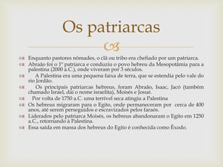 Enquanto pastores nômades, o clã ou tribo era chefiado por um patriarca.Abraão foi o 1º patriarca e conduziu o povo hebreu da Mesopotâmia para a palestina (2000 a.C.), onde viveram por 3 séculos.    A Palestina era uma pequena faixa de terra, que se estendia pelo vale do rio Jordão.  Os principais patriarcas hebreus, foram Abraão, Isaac, Jacó (também chamado Israel, daí o nome israelita), Moisés e Josué.   Por volta de 1750 a.C. uma terrível seca atingiu a PalestinaOs hebreus migraram para o Egito, onde permaneceram por  cerca de 400 anos, até serem perseguidos e escravizados pelos faraós. Liderados pelo patriarca Moisés, os hebreus abandonaram o Egito em 1250 a.C., retornando à Palestina. Essa saída em massa dos hebreus do Egito é conhecida como Êxodo. Os patriarcas