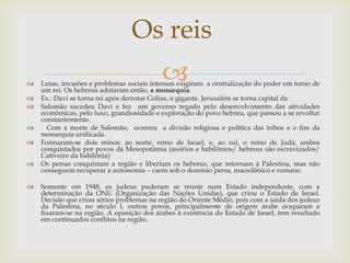 Os reisLutas, invasões e problemas sociais intensos exigiram  a centralização do poder em torno de um rei. Os hebreus adotaram então, a monarquia.Ex.: Davi se torna rei após derrotar Golias, o gigante. Jerusalém se torna capital da Salomão sucedeu Davi e fez  um governo regado pelo desenvolvimento das atividades econômicas, pelo luxo, grandiosidade e exploração do povo hebreu, que passou a se revoltar constantemente.   Com a morte de Salomão,  ocorreu  a divisão religiosa e política das tribos e o fim da monarquia unificada. Formaram-se dois reinos: ao norte, reino de Israel, e, ao sul, o reino de Judá, ambos conquistados por povos da Mesopotâmia (assírios e babilônios/ hebreus são escravizados/ Cativeiro da babilônia)Os persas conquistam a região e libertam os hebreus, que retornam à Palestina, mas não conseguem recuperar a autonomia – caem sob o domínio persa, macedônico e romano.Somente em 1948, os judeus puderam se reunir num Estado independente, com a determinação da ONU (Organização das Nações Unidas), que criou o Estado de Israel. Decisão que criou sérios problemas na região do Oriente Médio, pois com a saída dos judeus da Palestina, no século I, outros povos, principalmente de origem árabe ocuparam e fixaram-se na região. A oposição dos árabes à existência do Estado de Israel, tem resultado em continuados conflitos na região.