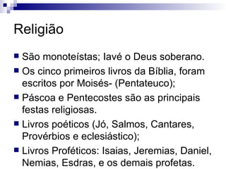 Religião São monoteístas; Iavé o Deus soberano. Os cinco primeiros livros da Bíblia, foram escritos por Moisés- (Pentateuco); Páscoa e Pentecostes são as principais festas religiosas.  Livros poéticos (Jó, Salmos, Cantares, Provérbios e eclesiástico); Livros Proféticos: Isaias, Jeremias, Daniel, Nemias, Esdras, e os demais profetas.  