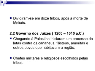 Dividiram-se em doze tribos, após a morte de Moisés. 2.2 Governo dos Juízes ( 1200 – 1010 a.C.) Chegando à Palestina iniciaram um processo de lutas contra os cananeus, filisteus, amoritas e outros povos que habitavam a região; Chefes militares e religiosos escolhidos pelas tribos. 