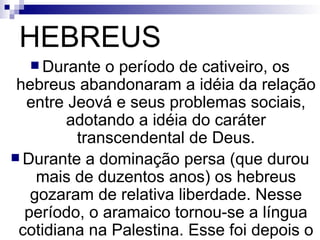 HEBREUS Durante o período de cativeiro, os hebreus abandonaram a idéia da relação entre Jeová e seus problemas sociais, adotando a idéia do caráter transcendental de Deus. Durante a dominação persa (que durou mais de duzentos anos) os hebreus gozaram de relativa liberdade. Nesse período, o aramaico tornou-se a língua cotidiana na Palestina. Esse foi depois o idioma falado por Jesus e seus discípulos . 