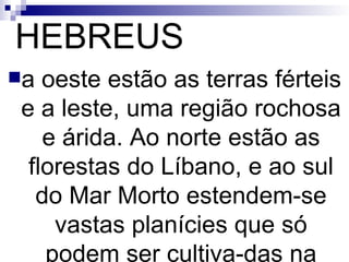 HEBREUS a oeste estão as terras férteis e a leste, uma região rochosa e árida. Ao norte estão as florestas do Líbano, e ao sul do Mar Morto estendem-se vastas planícies que só podem ser cultiva­das na estação das chuvas. 