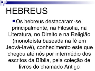 HEBREUS Os hebreus destacaram-se, principalmente, na Filosofia, na Literatura, no Direito e na Religião (monoteísta baseada na fé em Jeová-Iavé), conhecimento este que chegou até nós por intermédio dos escritos da Bíblia, pela coleção de livros do chamado Antigo Testamento. 