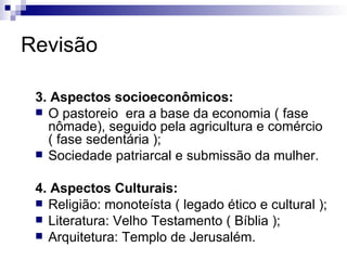 Revisão 3. Aspectos socioeconômicos: O pastoreio  era a base da economia ( fase nômade), seguido pela agricultura e comércio ( fase sedentária ); Sociedade patriarcal e submissão da mulher. 4. Aspectos Culturais: Religião: monoteísta ( legado ético e cultural ); Literatura: Velho Testamento ( Bíblia ); Arquitetura: Templo de Jerusalém. 