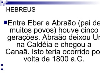 HEBREUS Entre Eber e Abraão (pai de muitos povos) houve cinco gerações. Abraão deixou Ur na Caldéia e chegou a Canaã. Isto teria ocorrido por volta de 1800 a.C.     