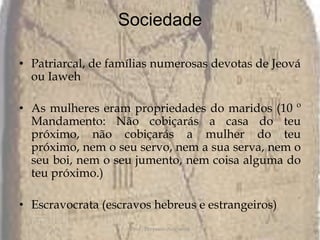 SociedadePatriarcal, de famílias numerosas devotas de Jeová ou IawehAs mulheres eram propriedades do maridos (10 º Mandamento: Não cobiçarás a casa do teu próximo, não cobiçarás a mulher do teu próximo, nem o seu servo, nem a sua serva, nem o seu boi, nem o seu jumento, nem coisa alguma do teu próximo.)Escravocrata (escravos hebreus e estrangeiros)Prof.: Pèrysson Nogueira