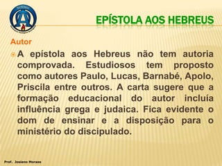 EPÍSTOLA AOS HEBREUS
   Autor
   A      epístola aos Hebreus não tem autoria
       comprovada. Estudiosos tem proposto
       como autores Paulo, Lucas, Barnabé, Apolo,
       Priscila entre outros. A carta sugere que a
       formação educacional do autor incluía
       influência grega e judaica. Fica evidente o
       dom de ensinar e a disposição para o
       ministério do discipulado.


Prof. Josiano Moraes
 