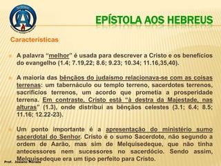 EPÍSTOLA AOS HEBREUS
   Características

       A palavra “melhor” é usada para descrever a Cristo e os benefícios
        do evangelho (1.4; 7.19,22; 8.6; 9.23; 10.34; 11.16,35,40).

       A maioria das bênçãos do judaísmo relacionava-se com as coisas
        terrenas: um tabernáculo ou templo terreno, sacerdotes terrenos,
        sacrifícios terrenos, um acordo que prometia a prosperidade
        terrena. Em contraste, Cristo está “à destra da Majestade, nas
        alturas” (1.3), onde distribui as bênçãos celestes (3.1; 6.4; 8.5;
        11.16; 12.22-23).

        Um ponto importante é a apresentação do ministério sumo
         sacerdotal do Senhor. Cristo é o sumo Sacerdote, não segundo a
         ordem de Aarão, mas sim de Melquisedeque, que não tinha
         antecessores nem sucessores no sacerdócio. Sendo assim,
Prof.
         Melquisedeque era um tipo perfeito para Cristo.
        Josiano Moraes
 
