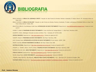 BIBLIOGRAFIA
             BÍBLIA SAGRADA. A BÍBLIA DA LIDERANÇA CRISTÃ. Tradução de João Ferreira de Almeida, Revista e Atualizada, 2ª edição, Barueri, SP: Sociedade Bíblica do
                  Brasil, 2007.
             BÍBLIA SAGRADA. A BÍBLIA DA MULHER. Tradução de João Ferreira de Almeida, Revista e Atualizada, 2ª edição, publicada por Sociedade Bíblica do Brasil. São
                  Paulo: Editora Mundo Cristão, 2003.

             BIBLIOTECA BÍBLICA. Sua Biblioteca Cristã Virtual. INTRODUÇÃO AO NOVO TESTAMENTO. Disponível em:< http://bibliotecabiblica.blogspot.com/> Acesso em julho
                  de 2011.

             DUNNETT, Walter M. PANORAMA DO NOVO TESTAMENTO– Curso Vida Nova de Teologia Básica; v. 3. São Paulo: Vida Nova, 2005.

             GILBERTO, Antônio. Bibliologia: introdução ao estudo da Bíblia. 4ª ed. – Campinas, SP: EETAD, 2003.

             GOOGLE IMAGENS. Disponível em:< http://www.google.com.br / >Acesso em agosto de 2011.

             GUNDRY, Robert H. PANORAMA DO NOVO TESTAMENTO. São Paulo: Vida Nova, 1998.

             HALE, Broadus David. INTRODUÇÃO AO ESTUDO DO NOVO TESTAMENTO. Rio de Janeiro: JUERP, 1983.

             MAERS, Henrietta. ESTUDO PANORÂMICO DA BÍBLIA. São Paulo: Editora Vida, 2006.

             HISTÓRIA DE ROMA. Disponível em:<http://www.culturabrasil.pro.br/roma.htm >Acesso em agosto de 2011.

             PACKER, J.L. TENNEY, Merril C. WHITE, William. O MUNDO DO NOVO TESTAMENTO. São Paulo: Vida Nova, 2006.

             PERSPECTIVA DE VIDA. NOVO TESTAMENTO. Disponível em:< http://jadai.sites.uol.com.br/> Acesso em julho de 2011.

             PORTAL POSITIVO. Disponível em:< http://www.portalpositivo.com.br/ >Acesso em agosto de 2011.

             SOUZA, Neusa Rocha. NOVO TESTAMENTO. www.bibliapage.com/novotest.html. Acesso em 09/03/08.

             TOGNINI, Enéas; BENTES, João Marques. JANELAS PARA O NOVO TESTAMENTO. 1ª ed. – São Paulo, SP: Louvores do Coração, 1992.

             YOUTUBE VÍDEOS. Disponível em:< http://www.youtube.com/watch?v=BQMmFTsU44I&feature=player_embedded >Acesso em setembro de 2011 .




Prof. Josiano Moraes
 