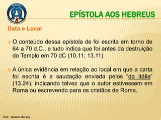 EPÍSTOLA AOS HEBREUS
   Data e Local

      O conteúdo dessa epístola de foi escrita em torno de
       64 a 70 d.C., e tudo indica que foi antes da destruição
       do Templo em 70 dC (10.11; 13.11).

      A única evidência em relação ao local em que a carta
       foi escrita é a saudação enviada pelos “da Itália”
       (13.24), indicando talvez que o autor estivessem em
       Roma ou escrevendo para os cristãos de Roma.



Prof. Josiano Moraes
 
