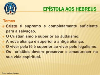 EPÍSTOLA AOS HEBREUS

Temas
 Cristo é supremo e completamente suficiente
  para a salvação.
 O Cristianismo é superior ao Judaísmo.
 A nova aliança é superior a antiga aliança.
 O viver pela fé é superior ao viver pelo legalismo.
 Os cristãos devem preservar e amadurecer na
  sua vida espiritual.



Prof. Josiano Moraes
 