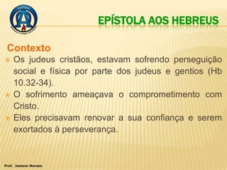 EPÍSTOLA AOS HEBREUS

 Contexto
   Os judeus cristãos, estavam sofrendo perseguição
    social e física por parte dos judeus e gentios (Hb
    10.32-34).
   O sofrimento ameaçava o comprometimento com
    Cristo.
   Eles precisavam renovar a sua confiança e serem
    exortados à perseverança.


Prof. Josiano Moraes
 