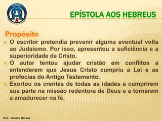 EPÍSTOLA AOS HEBREUS


   O escritor pretendia prevenir alguma eventual volta
    ao Judaísmo. Por isso, apresentou a suficiência e a
    superioridade de Cristo.
   O autor tentou ajudar cristão em conflitos a
    entenderem que Jesus Cristo cumpriu a Lei e as
    profecias do Antigo Testamento.
   Exortou os crentes de todas as idades a cumprirem
    sua parte na missão redentora de Deus e a tornarem
    a amadurecer na fé.


Prof. Josiano Moraes
 
