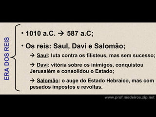 • 1010 a.C.  587 a.C;
ERA DOS REIS




               • Os reis: Saul, Davi e Salomão;
                  Saul: luta contra os filisteus, mas sem sucesso;
                  Davi: vitória sobre os inimigos, conquistou
                 Jerusalém e consolidou o Estado;
                  Salomão: o auge do Estado Hebraico, mas com
                 pesados impostos e revoltas.
                                              www.prof.medeiros.zip.net
 