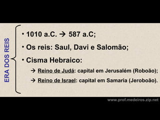 • 1010 a.C.  587 a.C;
ERA DOS REIS




               • Os reis: Saul, Davi e Salomão;
               • Cisma Hebraico:
                  Reino de Judá: capital em Jerusalém (Roboão);
                  Reino de Israel: capital em Samaria (Jeroboão).


                                              www.prof.medeiros.zip.net
 