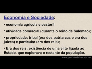 Economia e Sociedade:
• economia agrícola e pastoril;
• atividade comercial (durante o reino de Salomão);
• propriedade: tribal (era dos patriarcas e era dos
juízes) e particular (era dos reis);
• Era dos reis: existência de uma elite ligada ao
Estado, que explorava o restante da população.
                                   www.prof.medeiros.zip.net
 
