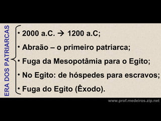 ERA DOS PATRIARCAS



                     • 2000 a.C.  1200 a.C;
                     • Abraão – o primeiro patriarca;
                     • Fuga da Mesopotâmia para o Egito;
                     • No Egito: de hóspedes para escravos;
                     • Fuga do Egito (Êxodo).
                                                www.prof.medeiros.zip.net
 